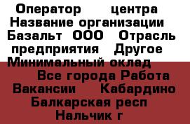 Оператор Call-центра › Название организации ­ Базальт, ООО › Отрасль предприятия ­ Другое › Минимальный оклад ­ 22 000 - Все города Работа » Вакансии   . Кабардино-Балкарская респ.,Нальчик г.